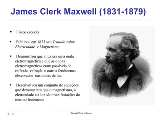 James Clerk Maxwell (1831-1879)
Renato Cruz – Senac2
 Físico escocês
 Publicou em 1873 seu Tratado sobre
Eletricidade e Magnetismo
 Demonstrou que a luz era uma onda
eletromagnética e que as ondas
eletromagnéticas eram passíveis de
reflexão, refração e outros fenômenos
observados nas ondas de luz
 Desenvolveu um conjunto de equações
que demonstram que o magnetismo, a
eletricidade e a luz são manifestações do
mesmo fenômeno
 