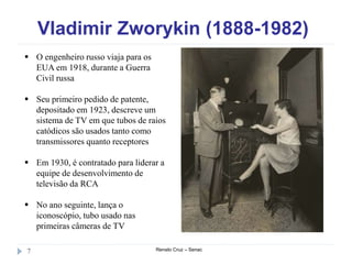 Vladimir Zworykin (1888-1982)
Renato Cruz – Senac7
 O engenheiro russo viaja para os
EUA em 1918, durante a Guerra
Civil russa
 Seu primeiro pedido de patente,
depositado em 1923, descreve um
sistema de TV em que tubos de raios
catódicos são usados tanto como
transmissores quanto receptores
 Em 1930, é contratado para liderar a
equipe de desenvolvimento de
televisão da RCA
 No ano seguinte, lança o
iconoscópio, tubo usado nas
primeiras câmeras de TV
 
