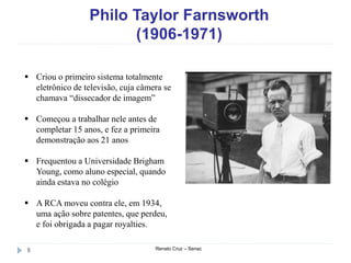 Philo Taylor Farnsworth
(1906-1971)
Renato Cruz – Senac8
 Criou o primeiro sistema totalmente
eletrônico de televisão, cuja câmera se
chamava “dissecador de imagem”
 Começou a trabalhar nele antes de
completar 15 anos, e fez a primeira
demonstração aos 21 anos
 Frequentou a Universidade Brigham
Young, como aluno especial, quando
ainda estava no colégio
 A RCA moveu contra ele, em 1934,
uma ação sobre patentes, que perdeu,
e foi obrigada a pagar royalties.
 