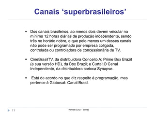Canais ‘superbrasileiros’
Renato Cruz – Senac11
 Dos canais brasileiros, ao menos dois devem veicular no
mínimo 12 horas diárias de produção independente, sendo
três no horário nobre, e que pelo menos um desses canais
não pode ser programado por empresa coligada,
controlada ou controladora de concessionária de TV.
 CineBrasilTV, da distribuidora Conceito A; Prime Box Brazil
(e sua versão HD), da Box Brazil; e Curta! O Canal
Independente, da distribuidora carioca Synapse.
 Está de acordo no que diz respeito à programação, mas
pertence à Globosat: Canal Brasil.
 