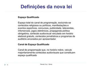 Definições da nova lei
Renato Cruz – Senac6
Espaço Qualificado
Espaço total do canal de programação, excluindo-se
conteúdos religiosos ou políticos, manifestações e
eventos esportivos, concursos, publicidade, televendas,
infomerciais, jogos eletrônicos, propaganda política
obrigatória, conteúdo audiovisual veiculado em horário
eleitoral gratuito, conteúdos jornalísticos e programas de
auditório ancorados por apresentador
Canal de Espaço Qualificado
Canal de programação que, no horário nobre, veicule
majoritariamente conteúdos audiovisuais que constituam
espaço qualificado
 