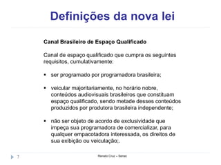 Definições da nova lei
Renato Cruz – Senac7
Canal Brasileiro de Espaço Qualificado
Canal de espaço qualificado que cumpra os seguintes
requisitos, cumulativamente:
 ser programado por programadora brasileira;
 veicular majoritariamente, no horário nobre,
conteúdos audiovisuais brasileiros que constituam
espaço qualificado, sendo metade desses conteúdos
produzidos por produtora brasileira independente;
 não ser objeto de acordo de exclusividade que
impeça sua programadora de comercializar, para
qualquer empacotadora interessada, os direitos de
sua exibição ou veiculação;.
 