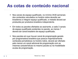 As cotas de conteúdo nacional
Renato Cruz – Senac8
 Nos canais de espaço qualificado, no mínimo 3h30 semanais
dos conteúdos veiculados no horário nobre deverão ser
brasileiros e integrar espaço qualificado, e metade deverá ser
produzida por produtora brasileira independente.
 Em todos os pacotes ofertados ao assinante, a cada 3 canais
de espaço qualificado existentes no pacote, ao menos 1
deverá ser canal brasileiro de espaço qualificado.
 Nos pacotes em que houver canal de programação gerado
por programadora brasileira que possua majoritariamente
conteúdos jornalísticos no horário nobre, deverá ser ofertado
pelo menos um canal adicional de programação com as
mesmas características no mesmo pacote ou na modalidade
avulsa de programação.
 