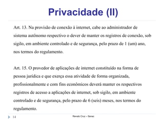 Privacidade (II)
Renato Cruz – Senac14
Art. 13. Na provisão de conexão à internet, cabe ao administrador de
sistema autônomo respectivo o dever de manter os registros de conexão, sob
sigilo, em ambiente controlado e de segurança, pelo prazo de 1 (um) ano,
nos termos do regulamento.
Art. 15. O provedor de aplicações de internet constituído na forma de
pessoa jurídica e que exerça essa atividade de forma organizada,
profissionalmente e com fins econômicos deverá manter os respectivos
registros de acesso a aplicações de internet, sob sigilo, em ambiente
controlado e de segurança, pelo prazo de 6 (seis) meses, nos termos do
regulamento.
 