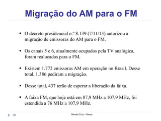 Migração do AM para o FM
Renato Cruz – Senac10
 O decreto presidencial n.º 8.139 (7/11/13) autorizou a
migração de emissoras do AM para o FM.
 Os canais 5 e 6, atualmente ocupados pela TV analógica,
foram realocados para o FM.
 Existem 1.772 emissoras AM em operação no Brasil. Desse
total, 1.386 pediram a migração.
 Desse total, 437 terão de esperar a liberação da faixa.
 A faixa FM, que hoje está em 87,9 MHz a 107,9 MHz, foi
estendida a 76 MHz a 107,9 MHz.
 