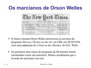 Os marcianos de Orson Welles
Renato Cruz – Senac5
 O futuro cineasta Orson Welles aterrorizou os ouvintes do
programa Mercury Theatre on the Air, na CBS, em 30/10/1938,
com uma adaptação de A Guerra dos Mundos, de H.G. Wells.
 Os primeiros dois terços do programa de 60 minutos foram
estruturados como um noticiário. Muitos acreditaram que a
invasão de marcianos era real.
 