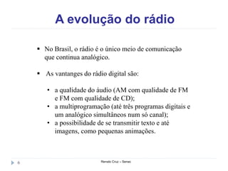 A evolução do rádio
Renato Cruz – Senac6
 No Brasil, o rádio é o único meio de comunicação
que continua analógico.
 As vantanges do rádio digital são:
• a qualidade do áudio (AM com qualidade de FM
e FM com qualidade de CD);
• a multiprogramação (até três programas digitais e
um analógico simultâneos num só canal);
• a possibilidade de se transmitir texto e até
imagens, como pequenas animações.
 