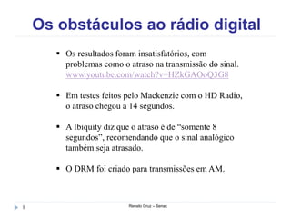 Os obstáculos ao rádio digital
Renato Cruz – Senac8
 Os resultados foram insatisfatórios, com
problemas como o atraso na transmissão do sinal.
www.youtube.com/watch?v=HZkGAOoQ3G8
 Em testes feitos pelo Mackenzie com o HD Radio,
o atraso chegou a 14 segundos.
 A Ibiquity diz que o atraso é de “somente 8
segundos”, recomendando que o sinal analógico
também seja atrasado.
 O DRM foi criado para transmissões em AM.
 