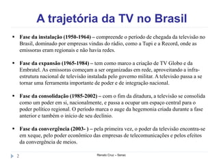 A trajetória da TV no Brasil
Renato Cruz – Senac2
 Fase da instalação (1950-1964) – compreende o período de chegada da televisão no
Brasil, dominado por empresas vindas do rádio, como a Tupi e a Record, onde as
emissoras eram regionais e não havia redes.
 Fase da expansão (1965-1984) – tem como marco a criação de TV Globo e da
Embratel. As emissoras começam a ser organizadas em rede, aproveitando a infra-
estrutura nacional de televisão instalada pelo governo militar. A televisão passa a se
tornar uma ferramenta importante de poder e de integração nacional.
 Fase da consolidação (1985-2002) – com o fim da ditadura, a televisão se consolida
como um poder em si, nacionalmente, e passa a ocupar um espaço central para o
poder político regional. O período marca o auge da hegemonia criada durante a fase
anterior e também o início de seu declínio.
 Fase da convergência (2003- ) – pela primeira vez, o poder da televisão encontra-se
em xeque, pelo poder econômico das empresas de telecomunicações e pelos efeitos
da convergência de meios.
 