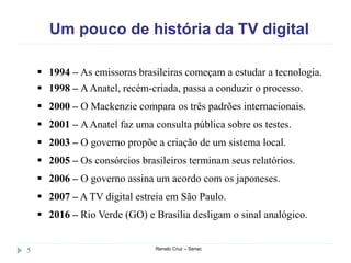 Um pouco de história da TV digital
Renato Cruz – Senac5
 1994 – As emissoras brasileiras começam a estudar a tecnologia.
 1998 – AAnatel, recém-criada, passa a conduzir o processo.
 2000 – O Mackenzie compara os três padrões internacionais.
 2001 – AAnatel faz uma consulta pública sobre os testes.
 2003 – O governo propõe a criação de um sistema local.
 2005 – Os consórcios brasileiros terminam seus relatórios.
 2006 – O governo assina um acordo com os japoneses.
 2007 – A TV digital estreia em São Paulo.
 2016 – Rio Verde (GO) e Brasília desligam o sinal analógico.
 