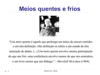 Meios quentes e frios
Renato Cruz – Senac5
“Um meio quente é aquele que prolonga um único de nossos sentidos
e em alta definição. Alta definição se refere a um estado de alta
saturação de dados. (...) Um meio quente envolve menos participação
do que um frio: uma conferência envolve menos do que um seminário,
e um livro menos que um diálogo.” - Marshall McLuhan (1964)
 