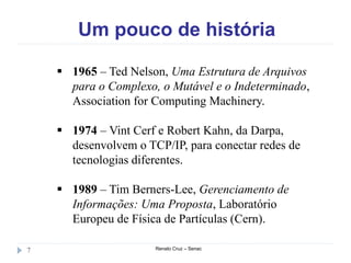 Um pouco de história
Renato Cruz – Senac7
 1965 – Ted Nelson, Uma Estrutura de Arquivos
para o Complexo, o Mutável e o Indeterminado,
Association for Computing Machinery.
 1974 – Vint Cerf e Robert Kahn, da Darpa,
desenvolvem o TCP/IP, para conectar redes de
tecnologias diferentes.
 1989 – Tim Berners-Lee, Gerenciamento de
Informações: Uma Proposta, Laboratório
Europeu de Física de Partículas (Cern).
 