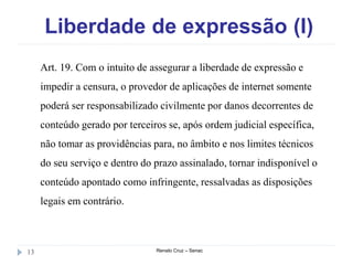 Liberdade de expressão (I)
Renato Cruz – Senac13
Art. 19. Com o intuito de assegurar a liberdade de expressão e
impedir a censura, o provedor de aplicações de internet somente
poderá ser responsabilizado civilmente por danos decorrentes de
conteúdo gerado por terceiros se, após ordem judicial específica,
não tomar as providências para, no âmbito e nos limites técnicos
do seu serviço e dentro do prazo assinalado, tornar indisponível o
conteúdo apontado como infringente, ressalvadas as disposições
legais em contrário.
 