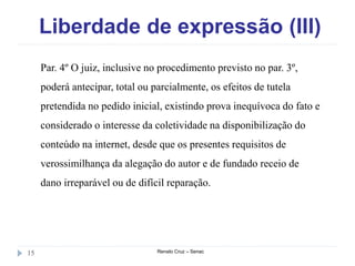 Liberdade de expressão (III)
Renato Cruz – Senac15
Par. 4º O juiz, inclusive no procedimento previsto no par. 3º,
poderá antecipar, total ou parcialmente, os efeitos de tutela
pretendida no pedido inicial, existindo prova inequívoca do fato e
considerado o interesse da coletividade na disponibilização do
conteúdo na internet, desde que os presentes requisitos de
verossimilhança da alegação do autor e de fundado receio de
dano irreparável ou de difícil reparação.
 