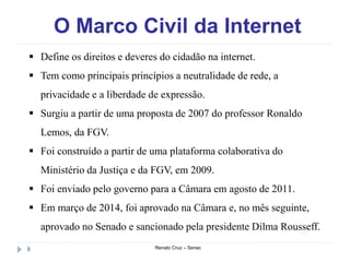 O Marco Civil da Internet
Renato Cruz – Senac8
 Define os direitos e deveres do cidadão na internet.
 Tem como principais princípios a neutralidade de rede, a
privacidade e a liberdade de expressão.
 Surgiu a partir de uma proposta de 2007 do professor Ronaldo
Lemos, da FGV.
 Foi construído a partir de uma plataforma colaborativa do
Ministério da Justiça e da FGV, em 2009.
 Foi enviado pelo governo para a Câmara em agosto de 2011.
 Em março de 2014, foi aprovado na Câmara e, no mês seguinte,
aprovado no Senado e sancionado pela presidente Dilma Rousseff.
 