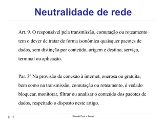 Neutralidade de rede
Renato Cruz – Senac9
Art. 9. O responsável pela transmissão, comutação ou roteamento
tem o dever de tratar de forma isonômica quaisquer pacotes de
dados, sem distinção por conteúdo, origem e destino, serviço,
terminal ou aplicação.
Par. 3º Na provisão de conexão à internet, onerosa ou gratuita,
bem como na transmissão, comutação ou roteamento, é vedado
bloquear, monitorar, filtrar ou analisar o conteúdo dos pacotes de
dados, respeitado o disposto neste artigo.
 