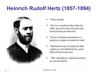 Heinrich Rudolf Hertz (1857-1894)
Renato Cruz – Senac3
 Físico alemão
 Provou a existência das ondas de
rádio, que já haviam sido previstas
teoricamente por Maxwell
 Criou o primeiro transmissor e o
primeiro receptor de ondas de rádio
 Demonstrou que as ondas de rádio
viajam na velocidade da luz, como
Maxwell havia previsto
 Não vislumbrou a aplicação prática
de sua descoberta
 