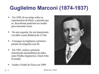 Guglielmo Marconi (1874-1937)
Renato Cruz – Senac4
 Em 1894, lê um artigo sobre os
experimentos de Hertz, e percebe que
as descobertas poderiam ser usadas
para transmitir sinais
 No ano seguinte, faz um transmissão
via rádio a uma distância de 2,5 km
 Consegue na Inglaterra a primeira
patente de telegrafia sem fio
 Em 1901, realiza a primeira
transmissão transatlântica de rádio,
entre Poldhu (Inglaterra) e Saint John
(Canadá)
 Ganha o Nobel de Física em 1909
 