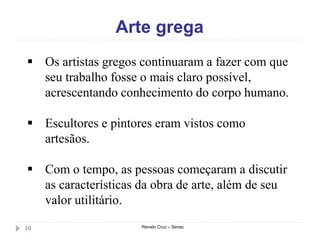 Arte grega
Renato Cruz – Senac10
 Os artistas gregos continuaram a fazer com que
seu trabalho fosse o mais claro possível,
acrescentando conhecimento do corpo humano.
 Escultores e pintores eram vistos como
artesãos.
 Com o tempo, as pessoas começaram a discutir
as características da obra de arte, além de seu
valor utilitário.
 