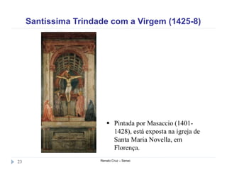 Santíssima Trindade com a Virgem (1425-8)
Renato Cruz – Senac23
 Pintada por Masaccio (1401-
1428), está exposta na igreja de
Santa Maria Novella, em
Florença.
 