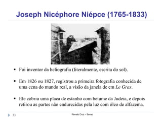 Joseph Nicéphore Niépce (1765-1833)
Renato Cruz – Senac33
 Foi inventor da heliografia (literalmente, escrita do sol).
 Em 1826 ou 1827, registrou a primeira fotografia conhecida de
uma cena do mundo real, a visão da janela de em Le Gras.
 Ele cobriu uma placa de estanho com betume da Judeia, e depois
retirou as partes não endurecidas pela luz com óleo de alfazema.
 