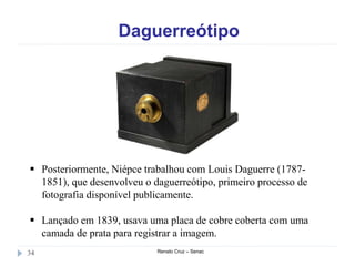 Daguerreótipo
Renato Cruz – Senac34
 Posteriormente, Niépce trabalhou com Louis Daguerre (1787-
1851), que desenvolveu o daguerreótipo, primeiro processo de
fotografia disponível publicamente.
 Lançado em 1839, usava uma placa de cobre coberta com uma
camada de prata para registrar a imagem.
 