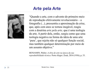 Arte pela Arte
Renato Cruz – Senac35
“Quando a arte, com o advento do primeiro meio
de reprodução efetivamente revolucionário – a
fotografia (...), pressentiu a aproximação da crise,
que, após cem anos se tornou inegável, reagiu
com a doutrina arte pela arte, que é uma teologia
da arte. A partir dela, então, surgiu como que uma
teologia negativa na forma da ideia de uma arte
‘pura’, que rejeita não só qualquer função social,
mas também qualquer determinação por meio de
um assunto objetivo.”
BENJAMIN, Walter. A obra de arte na época da sua
reprodutibilidade técnica. Porto Alegre: Zouk, 2014 (1936), p. 33.
 