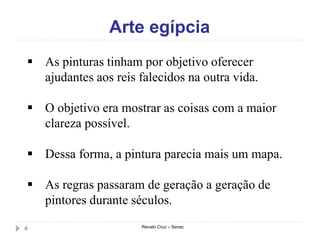 Arte egípcia
Renato Cruz – Senac6
 As pinturas tinham por objetivo oferecer
ajudantes aos reis falecidos na outra vida.
 O objetivo era mostrar as coisas com a maior
clareza possível.
 Dessa forma, a pintura parecia mais um mapa.
 As regras passaram de geração a geração de
pintores durante séculos.
 