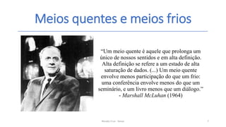Meios quentes e meios frios
Renato Cruz - Senac 7
“Um meio quente é aquele que prolonga um
único de nossos sentidos e em alta definição.
Alta definição se refere a um estado de alta
saturação de dados. (...) Um meio quente
envolve menos participação do que um frio:
uma conferência envolve menos do que um
seminário, e um livro menos que um diálogo.”
- Marshall McLuhan (1964)
 