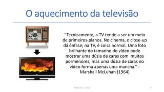 O aquecimento da televisão
Renato Cruz - Senac 8
“Tecnicamente, a TV tende a ser um meio
de primeiros-planos. No cinema, o close-up
dá ênfase; na TV, é coisa normal. Uma foto
brilhante do tamanho do vídeo pode
mostrar uma dúzia de caras com muitos
pormenores, mas uma dúzia de caras no
vídeo forma apenas uma mancha.” -
Marshall McLuhan (1964)
 