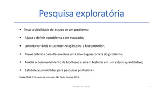 Pesquisa exploratória
Renato Cruz - Senac 11
 Testa a viabilidade do estudo de um problema;
 Ajuda a definir o problema a ser estudado;
 Levanta variáveis e sua inter-relação para a fase posterior;
 Provê critérios para desenvolver uma abordagem correta do problema;
 Auxilia o desenvolvimento de hipóteses a serem testadas em um estudo quantitativo;
 Estabelece prioridades para pesquisas posteriores.
Fonte: DIAS, S. Pesquisa de mercado. São Paulo: Saraiva, 2012.
 