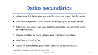 Dados secundários
Renato Cruz - Senac 13
 Indicar fonte dos dados, para que se tenha certeza da origem da informação;
 Identificar o objetivo da coleta daquela informação, para a isenção de viés;
 Determinar a época em que os dados foram coletados e não somente a data
de sua publicação;
 Mostrar o método de coleta utilizado para evitar tendenciosidade;
 Identificar as classificações;
 Checar em outras fontes, para testar a consistência das informações.
Fonte: DIAS, S. Pesquisa de mercado. São Paulo: Saraiva, 2012.
 