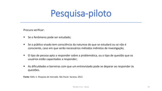 Pesquisa-piloto
Renato Cruz - Senac 14
Procura verificar:
 Se o fenômeno pode ser estudado;
 Se o público visado tem consciência da natureza do que se estudará ou se não é
consciente, caso em que serão necessários métodos indiretos de investigação;
 O tipo de pessoa apta a responder sobre a problemática, ou o tipo de questão que os
usuários estão capacitados a responder;
 As dificuldades e barreiras com que um entrevistado pode se deparar ao responder às
questões.
Fonte: DIAS, S. Pesquisa de mercado. São Paulo: Saraiva, 2012.
 