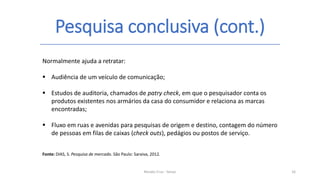 Pesquisa conclusiva (cont.)
Renato Cruz - Senac 16
Normalmente ajuda a retratar:
 Audiência de um veículo de comunicação;
 Estudos de auditoria, chamados de patry check, em que o pesquisador conta os
produtos existentes nos armários da casa do consumidor e relaciona as marcas
encontradas;
 Fluxo em ruas e avenidas para pesquisas de origem e destino, contagem do número
de pessoas em filas de caixas (check outs), pedágios ou postos de serviço.
Fonte: DIAS, S. Pesquisa de mercado. São Paulo: Saraiva, 2012.
 