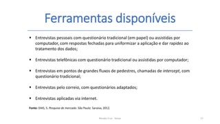 Ferramentas disponíveis
Renato Cruz - Senac 17
 Entrevistas pessoais com questionário tradicional (em papel) ou assistidas por
computador, com respostas fechadas para uniformizar a aplicação e dar rapidez ao
tratamento dos dados;
 Entrevistas telefônicas com questionário tradicional ou assistidas por computador;
 Entrevistas em pontos de grandes fluxos de pedestres, chamadas de intercept, com
questionário tradicional;
 Entrevistas pelo correio, com questionários adaptados;
 Entrevistas aplicadas via internet.
Fonte: DIAS, S. Pesquisa de mercado. São Paulo: Saraiva, 2012.
 