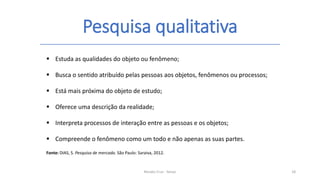 Pesquisa qualitativa
Renato Cruz - Senac 18
 Estuda as qualidades do objeto ou fenômeno;
 Busca o sentido atribuído pelas pessoas aos objetos, fenômenos ou processos;
 Está mais próxima do objeto de estudo;
 Oferece uma descrição da realidade;
 Interpreta processos de interação entre as pessoas e os objetos;
 Compreende o fenômeno como um todo e não apenas as suas partes.
Fonte: DIAS, S. Pesquisa de mercado. São Paulo: Saraiva, 2012.
 