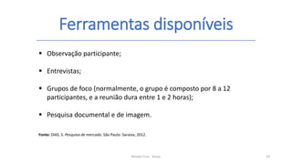 Ferramentas disponíveis
Renato Cruz - Senac 19
 Observação participante;
 Entrevistas;
 Grupos de foco (normalmente, o grupo é composto por 8 a 12
participantes, e a reunião dura entre 1 e 2 horas);
 Pesquisa documental e de imagem.
Fonte: DIAS, S. Pesquisa de mercado. São Paulo: Saraiva, 2012.
 