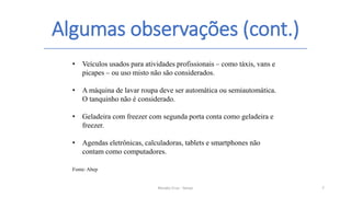 Algumas observações (cont.)
Renato Cruz - Senac 7
• Veículos usados para atividades profissionais – como táxis, vans e
picapes – ou uso misto não são considerados.
• A máquina de lavar roupa deve ser automática ou semiautomática.
O tanquinho não é considerado.
• Geladeira com freezer com segunda porta conta como geladeira e
freezer.
• Agendas eletrônicas, calculadoras, tablets e smartphones não
contam como computadores.
Fonte: Abep
 
