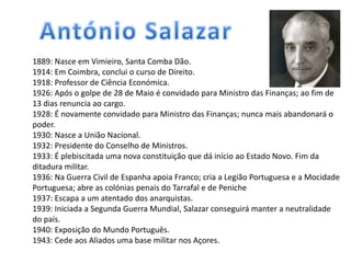 1889: Nasce em Vimieiro, Santa Comba Dão.
1914: Em Coimbra, conclui o curso de Direito.
1918: Professor de Ciência Económica.
1926: Após o golpe de 28 de Maio é convidado para Ministro das Finanças; ao fim de
13 dias renuncia ao cargo.
1928: É novamente convidado para Ministro das Finanças; nunca mais abandonará o
poder.
1930: Nasce a União Nacional.
1932: Presidente do Conselho de Ministros.
1933: É plebiscitada uma nova constituição que dá início ao Estado Novo. Fim da
ditadura militar.
1936: Na Guerra Civil de Espanha apoia Franco; cria a Legião Portuguesa e a Mocidade
Portuguesa; abre as colónias penais do Tarrafal e de Peniche
1937: Escapa a um atentado dos anarquistas.
1939: Iniciada a Segunda Guerra Mundial, Salazar conseguirá manter a neutralidade
do país.
1940: Exposição do Mundo Português.
1943: Cede aos Aliados uma base militar nos Açores.
 