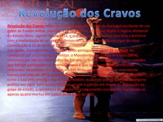 Revolução dos Cravos refere-se a um período da história de Portugal resultante de um
golpe de Estado militar, ocorrido a 25 de Abril de 1974, que depôs o regime ditatorial
do Estado Novo, vigente desde 1933, e que iniciou um processo que viria a terminar
com a implantação de um regime democrático, com a entrada em vigor da nova
Constituição a 25 de Abril de 1976.
Este golpe, normalmente conhecido pelos portugueses como 25 de Abril, foi
conduzido por um movimento militar, o Movimento das Forças Armadas (MFA),
composto por oficiais intermédios da hierarquia militar, na sua maior parte capitães
que tinham participado na Guerra Colonial e que foram apoiados por oficiais
milicianos, estudantes recrutados, muitos deles universitários. Este movimento
nasceu por volta de 1973, baseado inicialmente em reivindicações corporativistas
como a luta pelo prestígio das forças armadas[, acabando por se estender ao regime
político em vigor. Sem apoios militares, e com a adesão em massa da população ao
golpe de estado, a resistência do regime foi praticamente inexistente, registando-se
apenas quatro mortos em Lisboa pelas balas da DGS.
 