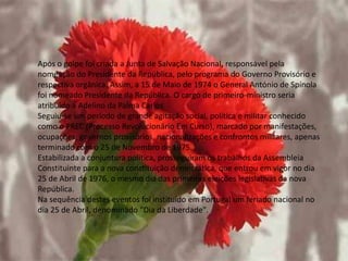 Após o golpe foi criada a Junta de Salvação Nacional, responsável pela
nomeação do Presidente da República, pelo programa do Governo Provisório e
respectiva orgânica. Assim, a 15 de Maio de 1974 o General António de Spínola
foi nomeado Presidente da República. O cargo de primeiro-ministro seria
atribuído a Adelino da Palma Carlos
Seguiu-se um período de grande agitação social, política e militar conhecido
como o PREC (Processo Revolucionário Em Curso), marcado por manifestações,
ocupações, governos provisórios, nacionalizações e confrontos militares, apenas
terminado com o 25 de Novembro de 1975.
Estabilizada a conjuntura política, prosseguiram os trabalhos da Assembleia
Constituinte para a nova constituição democrática, que entrou em vigor no dia
25 de Abril de 1976, o mesmo dia das primeiras eleições legislativas da nova
República.
Na sequência destes eventos foi instituído em Portugal um feriado nacional no
dia 25 de Abril, denominado "Dia da Liberdade".
 