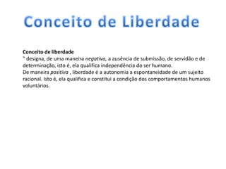 Conceito de liberdade
" designa, de uma maneira negativa, a ausência de submissão, de servidão e de
determinação, isto é, ela qualifica independência do ser humano.
De maneira positiva , liberdade é a autonomia a espontaneidade de um sujeito
racional. Isto é, ela qualifica e constitui a condição dos comportamentos humanos
voluntários.
 