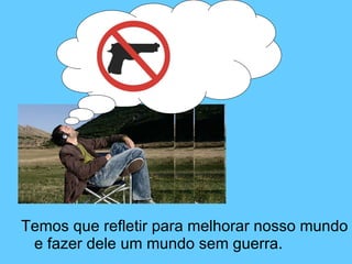 Temos que refletir para melhorar nosso mundo e fazer dele um mundo sem guerra.  