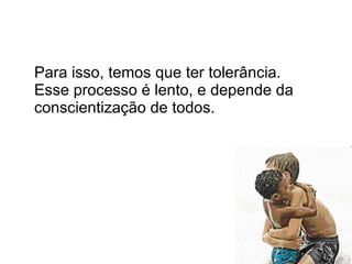 Para isso, temos que ter tolerância.   Esse processo é lento, e depende da conscientização de todos. 