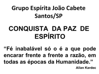 Grupo Espírita João Cabete 
Santos/SP 
CONQUISTA DA PAZ DE 
ESPÍRITO 
“Fé inabalável só o é a que pode 
encarar frente a frente a razão, em 
todas as épocas da Humanidade.” 
Allan Kardec 
 