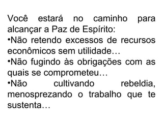 Você estará no caminho para 
alcançar a Paz de Espírito: 
•Não retendo excessos de recursos 
econômicos sem utilidade… 
•Não fugindo às obrigações com as 
quais se comprometeu… 
•Não cultivando rebeldia, 
menosprezando o trabalho que te 
sustenta… 
 