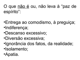 O que não é ou, não leva à “paz de 
espírito”: 
•Entrega ao comodismo, à preguiça; 
•Indiferença; 
•Descanso excessivo; 
•Diversão excessiva; 
•Ignorância dos fatos, da realidade; 
•Isolamento; 
•Apatia. 
 