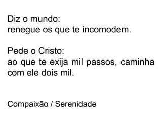 Diz o mundo: 
renegue os que te incomodem. 
Pede o Cristo: 
ao que te exija mil passos, caminha 
com ele dois mil. 
Compaixão / Serenidade 
 
