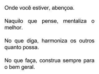 Onde você estiver, abençoa. 
Naquilo que pense, mentaliza o 
melhor. 
No que diga, harmoniza os outros 
quanto possa. 
No que faça, construa sempre para 
o bem geral. 
 