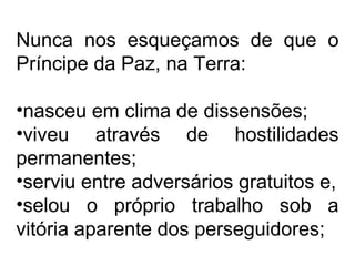 Nunca nos esqueçamos de que o 
Príncipe da Paz, na Terra: 
•nasceu em clima de dissensões; 
•viveu através de hostilidades 
permanentes; 
•serviu entre adversários gratuitos e, 
•selou o próprio trabalho sob a 
vitória aparente dos perseguidores; 
 